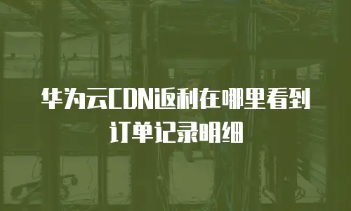 华为云CDN返利在哪里看到订单记录明细