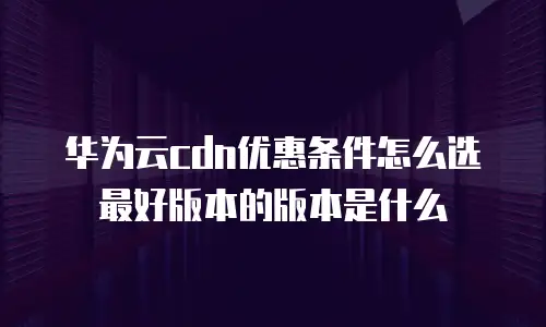 华为云cdn优惠条件怎么选最好版本的版本是什么
