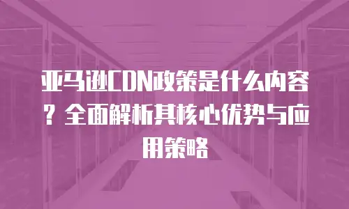 亚马逊CDN政策是什么内容？全面解析其核心优势与应用策略