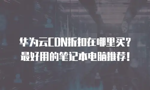 华为云CDN折扣在哪里买？最好用的笔记本电脑推荐！