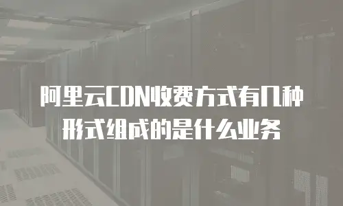 阿里云CDN收费方式有几种形式组成的是什么业务