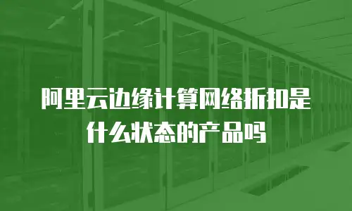 阿里云边缘计算网络折扣是什么状态的产品吗