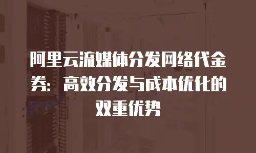 阿里云流媒体分发网络代金券：高效分发与成本优化的双重优势