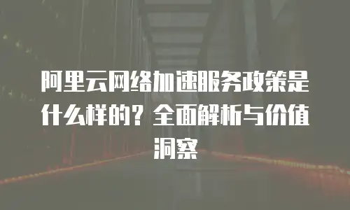 阿里云网络加速服务政策是什么样的？全面解析与价值洞察