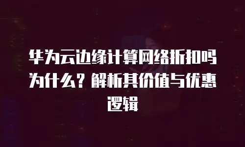 华为云边缘计算网络折扣吗为什么？解析其价值与优惠逻辑