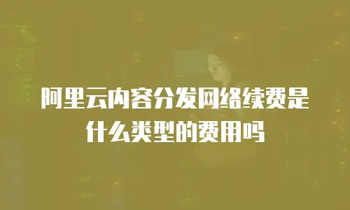 阿里云内容分发网络续费是什么类型的费用吗