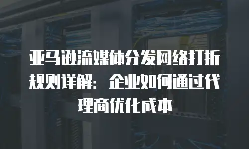 亚马逊流媒体分发网络打折规则详解：企业如何通过代理商优化成本