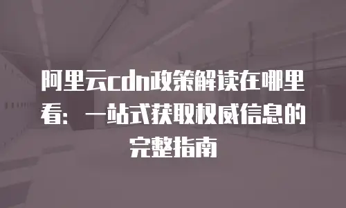 阿里云cdn政策解读在哪里看：一站式获取权威信息的完整指南