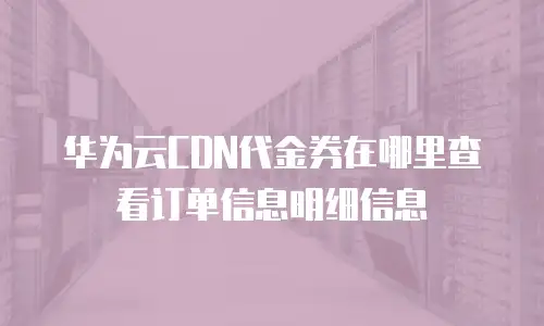 华为云CDN代金券在哪里查看订单信息明细信息