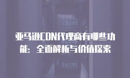 亚马逊CDN代理商有哪些功能：全面解析与价值探索