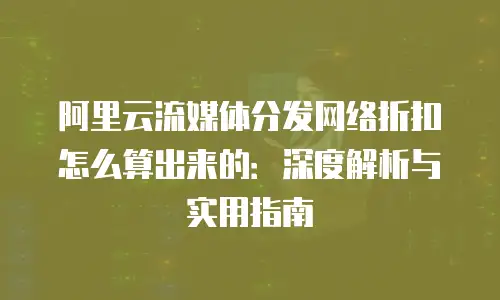 阿里云流媒体分发网络折扣怎么算出来的：深度解析与实用指南