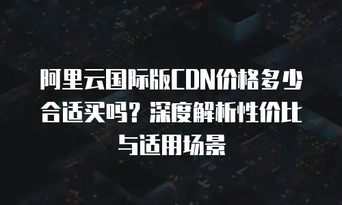 阿里云国际版CDN价格多少合适买吗？深度解析性价比与适用场景