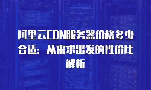 阿里云CDN服务器价格多少合适：从需求出发的性价比解析