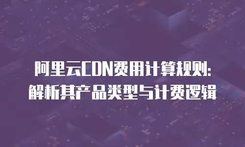 阿里云CDN费用计算规则：解析其产品类型与计费逻辑