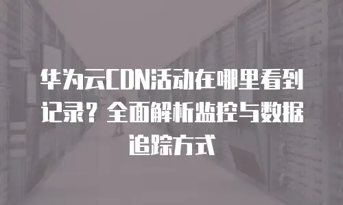 华为云CDN活动在哪里看到记录？全面解析监控与数据追踪方式