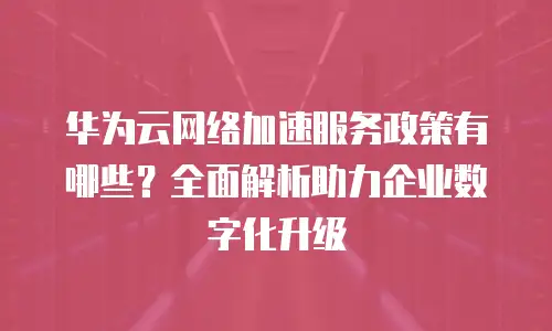 华为云网络加速服务政策有哪些？全面解析助力企业数字化升级