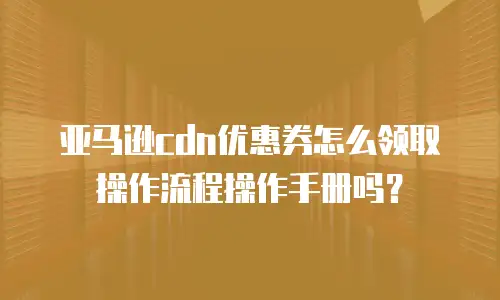 亚马逊cdn优惠券怎么领取操作流程操作手册吗？