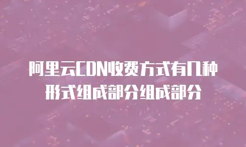 阿里云CDN收费方式有几种形式组成部分组成部分