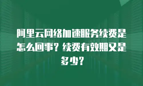 阿里云网络加速服务续费是怎么回事？续费有效期又是多少？