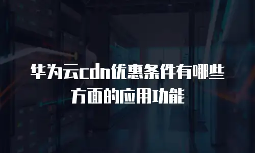 华为云cdn优惠条件有哪些方面的应用功能