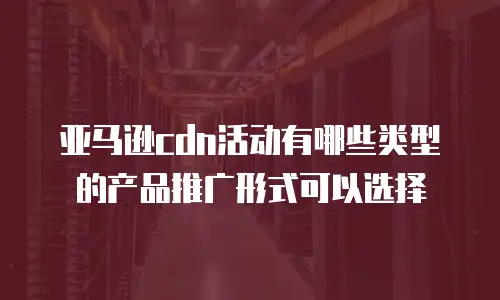 亚马逊cdn活动有哪些类型的产品推广形式可以选择