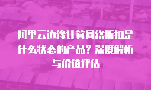 阿里云边缘计算网络折扣是什么状态的产品？深度解析与价值评估