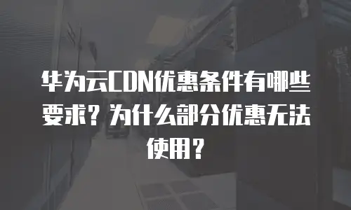 华为云CDN优惠条件有哪些要求？为什么部分优惠无法使用？
