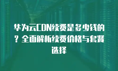 华为云CDN续费是多少钱的？全面解析续费价格与套餐选择