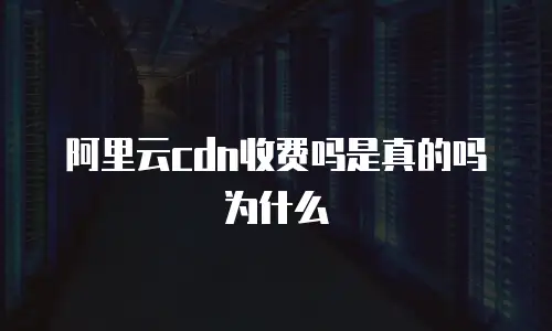 阿里云cdn收费吗是真的吗为什么