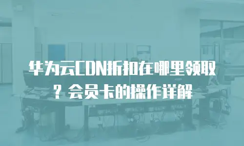 华为云CDN折扣在哪里领取？会员卡的操作详解
