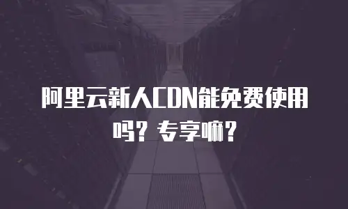阿里云新人CDN能免费使用吗？专享嘛？