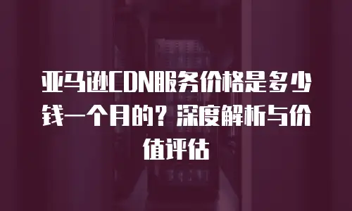 亚马逊CDN服务价格是多少钱一个月的？深度解析与价值评估