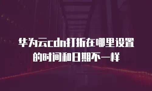 华为云cdn打折在哪里设置的时间和日期不一样