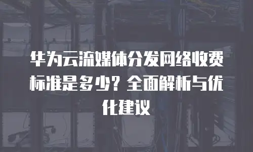 华为云流媒体分发网络收费标准是多少？全面解析与优化建议