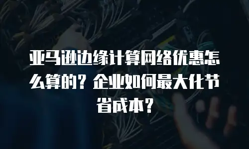 亚马逊边缘计算网络优惠怎么算的？企业如何最大化节省成本？