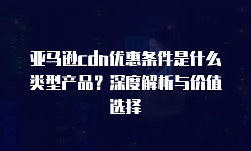 亚马逊cdn优惠条件是什么类型产品？深度解析与价值选择