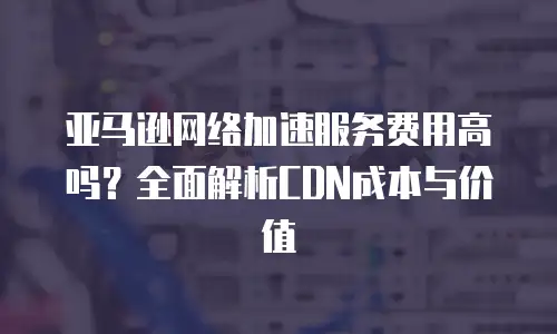 亚马逊网络加速服务费用高吗？全面解析CDN成本与价值