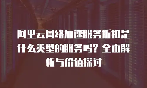 阿里云网络加速服务折扣是什么类型的服务吗？全面解析与价值探讨