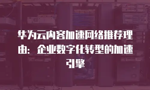 华为云内容加速网络推荐理由：企业数字化转型的加速引擎