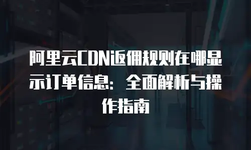 阿里云CDN返佣规则在哪显示订单信息：全面解析与操作指南