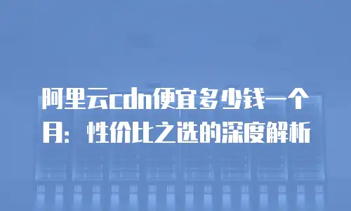 阿里云cdn便宜多少钱一个月：性价比之选的深度解析