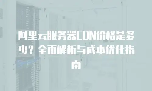 阿里云服务器CDN价格是多少？全面解析与成本优化指南