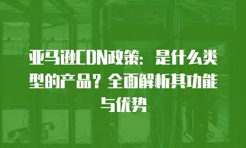亚马逊CDN政策：是什么类型的产品？全面解析其功能与优势