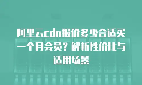 阿里云cdn报价多少合适买一个月会员？解析性价比与适用场景