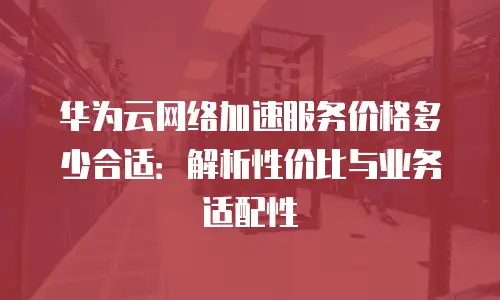 华为云网络加速服务价格多少合适：解析性价比与业务适配性