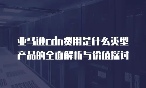 亚马逊cdn费用是什么类型产品的全面解析与价值探讨
