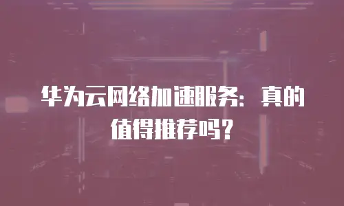 华为云网络加速服务：真的值得推荐吗？