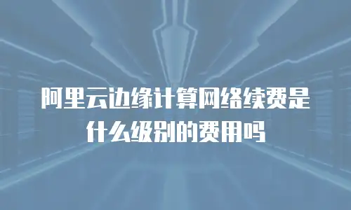 阿里云边缘计算网络续费是什么级别的费用吗