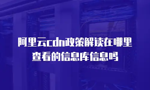 阿里云cdn政策解读在哪里查看的信息库信息吗