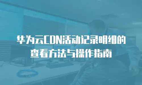 华为云CDN活动记录明细的查看方法与操作指南